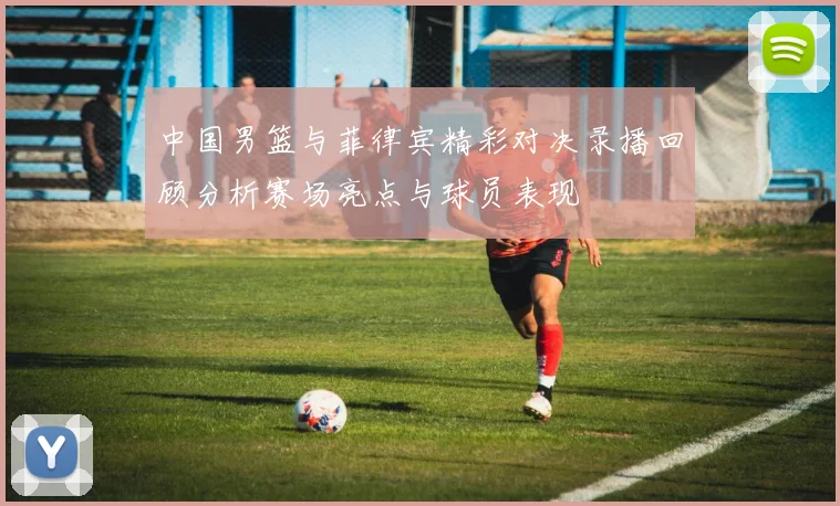 中国男篮与菲律宾精彩对决录播回顾分析赛场亮点与球员表现